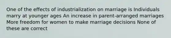 One of the effects of industrialization on marriage is Individuals marry at younger ages An increase in parent-arranged marriages More freedom for women to make marriage decisions None of these are correct