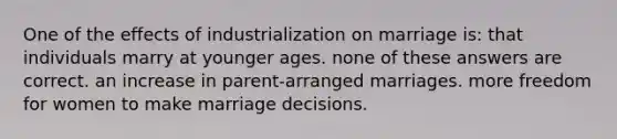 One of the effects of industrialization on marriage is: that individuals marry at younger ages. none of these answers are correct. an increase in parent-arranged marriages. more freedom for women to make marriage decisions.