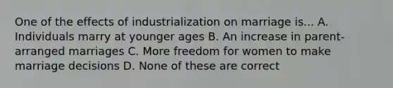 One of the effects of industrialization on marriage is... A. Individuals marry at younger ages B. An increase in parent-arranged marriages C. More freedom for women to make marriage decisions D. None of these are correct