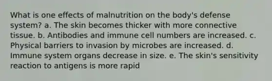 What is one effects of malnutrition on the body's defense system? a. The skin becomes thicker with more connective tissue. ​b. Antibodies and immune cell numbers are increased. ​c. Physical barriers to invasion by microbes are increased. ​d. Immune system organs decrease in size. ​e. The skin's sensitivity reaction to antigens is more rapid