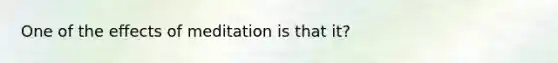 One of the effects of meditation is that it?