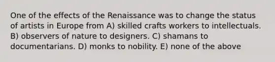 One of the effects of the Renaissance was to change the status of artists in Europe from A) skilled crafts workers to intellectuals. B) observers of nature to designers. C) shamans to documentarians. D) monks to nobility. E) none of the above