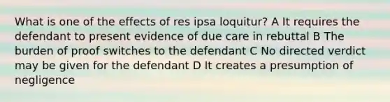 What is one of the effects of res ipsa loquitur? A It requires the defendant to present evidence of due care in rebuttal B The burden of proof switches to the defendant C No directed verdict may be given for the defendant D It creates a presumption of negligence