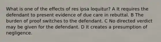 What is one of the effects of res ipsa loquitur? A It requires the defendant to present evidence of due care in rebuttal. B The burden of proof switches to the defendant. C No directed verdict may be given for the defendant. D It creates a presumption of negligence.