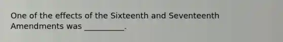 One of the effects of the Sixteenth and Seventeenth Amendments was __________.