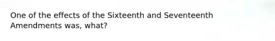 One of the effects of the Sixteenth and Seventeenth Amendments was, what?