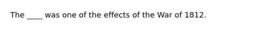 The ____ was one of the effects of the <a href='https://www.questionai.com/knowledge/kZ700nRVQz-war-of-1812' class='anchor-knowledge'>war of 1812</a>.