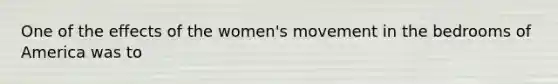 One of the effects of the women's movement in the bedrooms of America was to