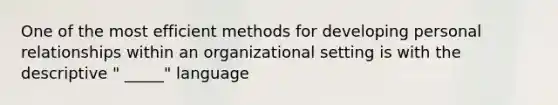 One of the most efficient methods for developing personal relationships within an organizational setting is with the descriptive " _____" language