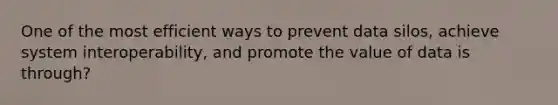 One of the most efficient ways to prevent data silos, achieve system interoperability, and promote the value of data is through?