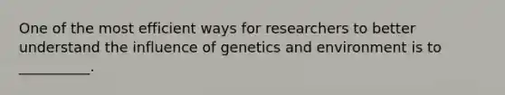 One of the most efficient ways for researchers to better understand the influence of genetics and environment is to __________.