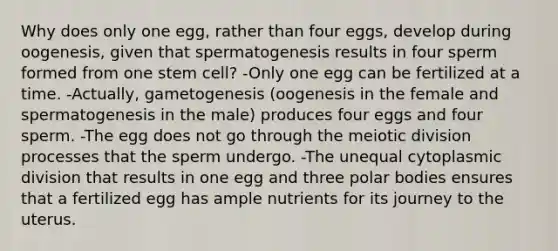 Why does only one egg, rather than four eggs, develop during oogenesis, given that spermatogenesis results in four sperm formed from one stem cell? -Only one egg can be fertilized at a time. -Actually, gametogenesis (oogenesis in the female and spermatogenesis in the male) produces four eggs and four sperm. -The egg does not go through the meiotic division processes that the sperm undergo. -The unequal cytoplasmic division that results in one egg and three polar bodies ensures that a fertilized egg has ample nutrients for its journey to the uterus.