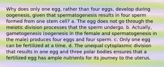 Why does only one egg, rather than four eggs, develop during oogenesis, given that spermatogenesis results in four sperm formed from one stem cell? a. The egg does not go through the meiotic division processes that the sperm undergo. b. Actually, gametogenesis (oogenesis in the female and spermatogenesis in the male) produces four eggs and four sperm. c. Only one egg can be fertilized at a time. d. The unequal cytoplasmic division that results in one egg and three polar bodies ensures that a fertilized egg has ample nutrients for its journey to the uterus.