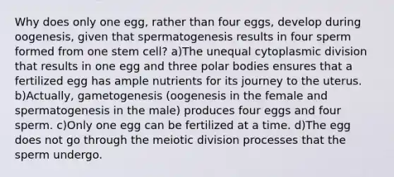 Why does only one egg, rather than four eggs, develop during oogenesis, given that spermatogenesis results in four sperm formed from one stem cell? a)The unequal cytoplasmic division that results in one egg and three polar bodies ensures that a fertilized egg has ample nutrients for its journey to the uterus. b)Actually, gametogenesis (oogenesis in the female and spermatogenesis in the male) produces four eggs and four sperm. c)Only one egg can be fertilized at a time. d)The egg does not go through the meiotic division processes that the sperm undergo.