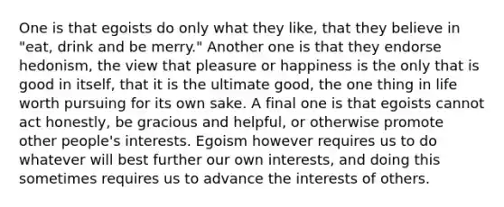 One is that egoists do only what they like, that they believe in "eat, drink and be merry." Another one is that they endorse hedonism, the view that pleasure or happiness is the only that is good in itself, that it is the ultimate good, the one thing in life worth pursuing for its own sake. A final one is that egoists cannot act honestly, be gracious and helpful, or otherwise promote other people's interests. Egoism however requires us to do whatever will best further our own interests, and doing this sometimes requires us to advance the interests of others.