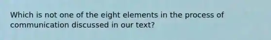 Which is not one of the eight elements in the process of communication discussed in our text?