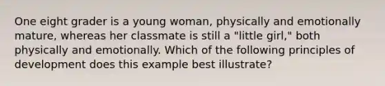 One eight grader is a young woman, physically and emotionally mature, whereas her classmate is still a "little girl," both physically and emotionally. Which of the following principles of development does this example best illustrate?