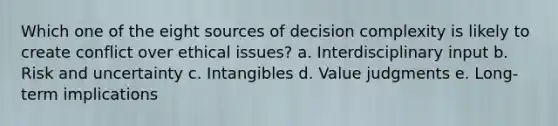 Which one of the eight sources of decision complexity is likely to create conflict over ethical issues? a. Interdisciplinary input b. Risk and uncertainty c. Intangibles d. Value judgments e. Long-term implications