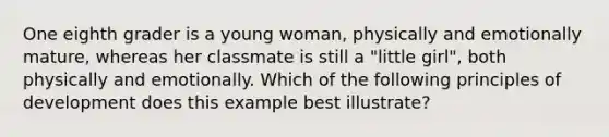 One eighth grader is a young woman, physically and emotionally mature, whereas her classmate is still a "little girl", both physically and emotionally. Which of the following principles of development does this example best illustrate?