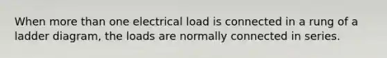 When more than one electrical load is connected in a rung of a ladder diagram, the loads are normally connected in series.