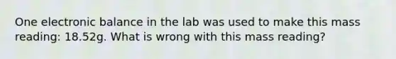 One electronic balance in the lab was used to make this mass reading: 18.52g. What is wrong with this mass reading?