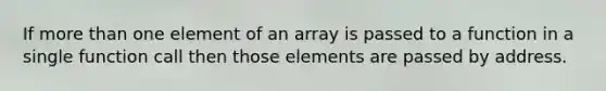 If more than one element of an array is passed to a function in a single function call then those elements are passed by address.