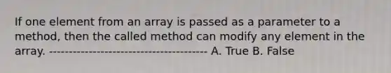 If one element from an array is passed as a parameter to a method, then the called method can modify any element in the array. ---------------------------------------- A. True B. False