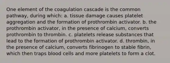 One element of the coagulation cascade is the common pathway, during which: a. tissue damage causes platelet aggregation and the formation of prothrombin activator. b. the prothrombin activator, in the presence of calcium, converts prothrombin to thrombin. c. platelets release substances that lead to the formation of prothrombin activator. d. thrombin, in the presence of calcium, converts fibrinogen to stable fibrin, which then traps blood cells and more platelets to form a clot.