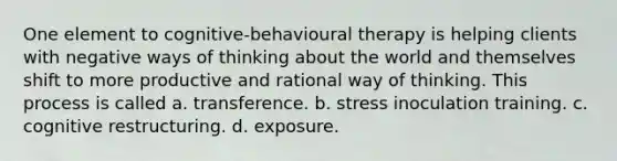 One element to cognitive-behavioural therapy is helping clients with negative ways of thinking about the world and themselves shift to more productive and rational way of thinking. This process is called a. transference. b. stress inoculation training. c. cognitive restructuring. d. exposure.