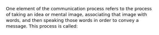 One element of the communication process refers to the process of taking an idea or mental image, associating that image with words, and then speaking those words in order to convey a message. This process is called: