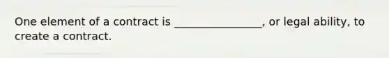 One element of a contract is ________________, or legal ability, to create a contract.