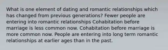 What is one element of dating and romantic relationships which has changed from previous generations? Fewer people are entering into romantic relationships Cohabitation before marriage is less common now. Cohabitation before marriage is more common now. People are entering into long term romantic relationships at earlier ages than in the past.