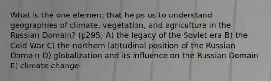 What is the one element that helps us to understand geographies of climate, vegetation, and agriculture in the Russian Domain? (p295) A) the legacy of the Soviet era B) the Cold War C) the northern latitudinal position of the Russian Domain D) globalization and its influence on the Russian Domain E) climate change