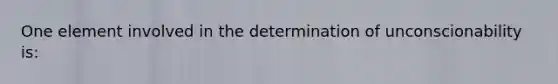 One element involved in the determination of unconscionability is: