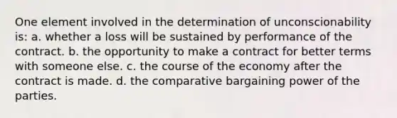 One element involved in the determination of unconscionability is: a. whether a loss will be sustained by performance of the contract. b. the opportunity to make a contract for better terms with someone else. c. the course of the economy after the contract is made. d. the comparative bargaining power of the parties.