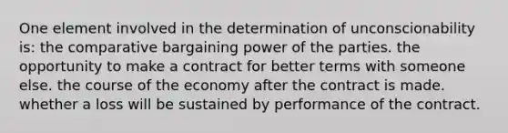 One element involved in the determination of unconscionability is: the comparative bargaining power of the parties. the opportunity to make a contract for better terms with someone else. the course of the economy after the contract is made. whether a loss will be sustained by performance of the contract.