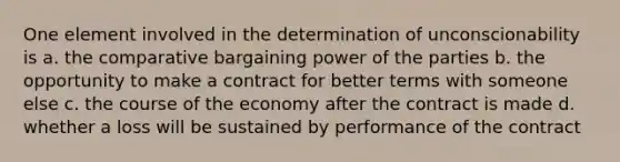 One element involved in the determination of unconscionability is a. the comparative bargaining power of the parties b. the opportunity to make a contract for better terms with someone else c. the course of the economy after the contract is made d. whether a loss will be sustained by performance of the contract