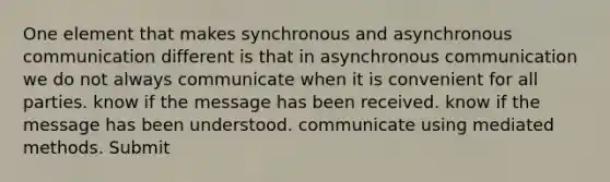 One element that makes synchronous and asynchronous communication different is that in asynchronous communication we do not always communicate when it is convenient for all parties. know if the message has been received. know if the message has been understood. communicate using mediated methods. Submit