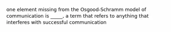 one element missing from the Osgood-Schramm model of communication is _____, a term that refers to anything that interferes with successful communication