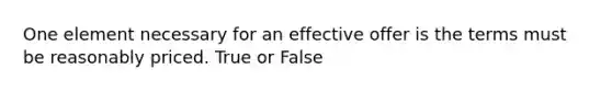 One element necessary for an effective offer is the terms must be reasonably priced. True or False