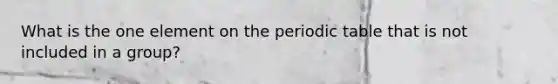 What is the one element on the periodic table that is not included in a group?