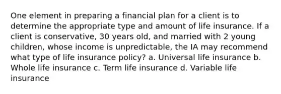 One element in preparing a financial plan for a client is to determine the appropriate type and amount of life insurance. If a client is conservative, 30 years old, and married with 2 young children, whose income is unpredictable, the IA may recommend what type of life insurance policy? a. Universal life insurance b. Whole life insurance c. Term life insurance d. Variable life insurance