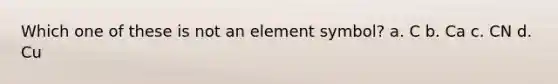 Which one of these is not an element symbol? a. C b. Ca c. CN d. Cu