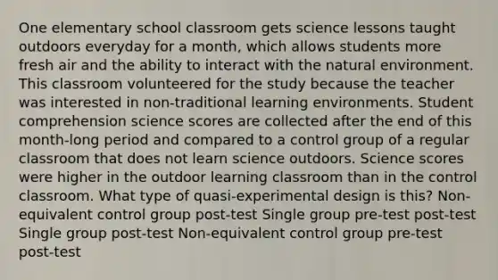 One elementary school classroom gets science lessons taught outdoors everyday for a month, which allows students more fresh air and the ability to interact with the natural environment. This classroom volunteered for the study because the teacher was interested in non-traditional learning environments. Student comprehension science scores are collected after the end of this month-long period and compared to a control group of a regular classroom that does not learn science outdoors. Science scores were higher in the outdoor learning classroom than in the control classroom. What type of quasi-experimental design is this? Non-equivalent control group post-test Single group pre-test post-test Single group post-test Non-equivalent control group pre-test post-test