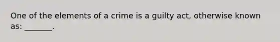 One of the elements of a crime is a guilty act, otherwise known as: _______.