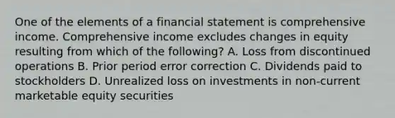 One of the elements of a financial statement is comprehensive income. Comprehensive income excludes changes in equity resulting from which of the following? A. Loss from discontinued operations B. Prior period error correction C. Dividends paid to stockholders D. Unrealized loss on investments in non-current marketable equity securities