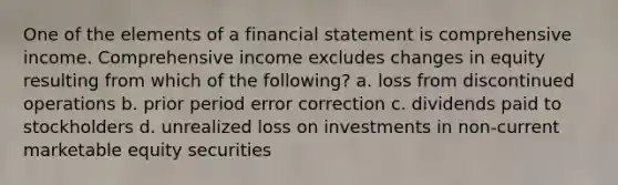 One of the elements of a financial statement is comprehensive income. Comprehensive income excludes changes in equity resulting from which of the following? a. loss from discontinued operations b. prior period error correction c. dividends paid to stockholders d. unrealized loss on investments in non-current marketable equity securities