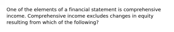 One of the elements of a financial statement is comprehensive income. Comprehensive income excludes changes in equity resulting from which of the following?