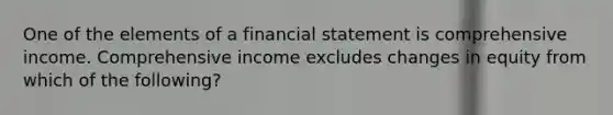 One of the elements of a financial statement is comprehensive income. Comprehensive income excludes changes in equity from which of the following?