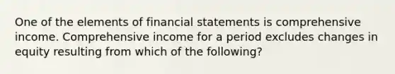 One of the elements of financial statements is comprehensive income. Comprehensive income for a period excludes changes in equity resulting from which of the following?